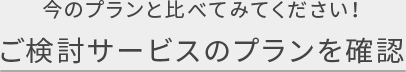 今のプランと比べてみてください！ ご検討サービスのプランを確認
