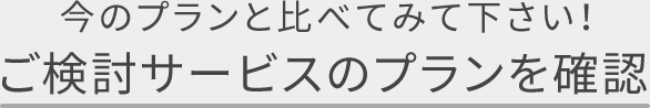 今のプランと比べてみてください！ ご検討サービスのプランを確認