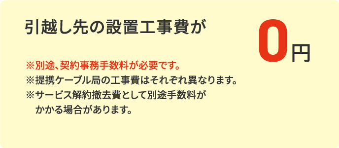 引越し先の設置工事費6,000円（税抜）※が0円※新規加入・サービス追加には、別途、契約事務手数料3,300円（税込） [九州・山口エリアは3,080円（税込）]が必要です。※提携ケーブル局の工事費はそれぞれ異なります。※サービス解約撤去費として別途手数料がかかる場合があります。